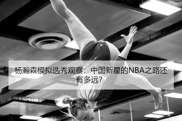 杨瀚森模拟选秀观察：中国新星的NBA之路还有多远？（leyu）